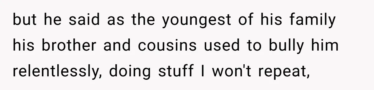 but he said as the youngest of his family his brother and cousins used to bully him relentlessly, doing stuff I won't repeat,