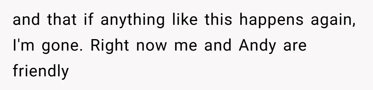 and that if anything like this happens again, I'm gone. Right now me and Andy are friendly