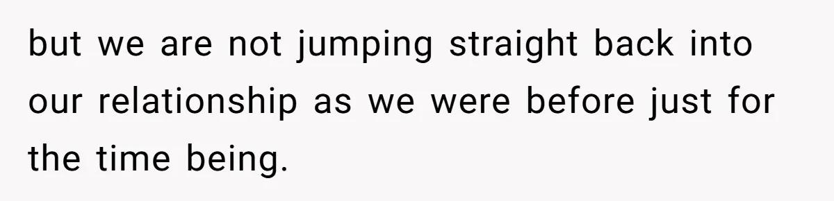 but we are not jumping straight back into our relationship as we were before just for the time being.