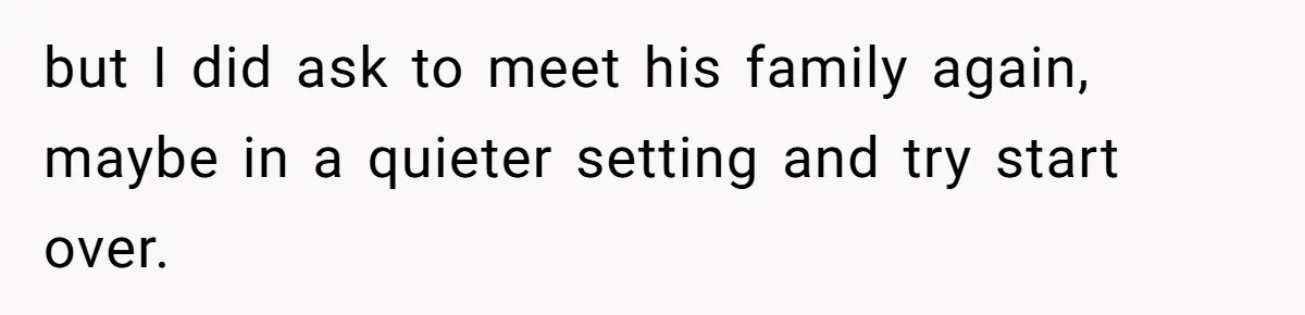 but I did ask to meet his family again, maybe in a quieter setting and try start over.