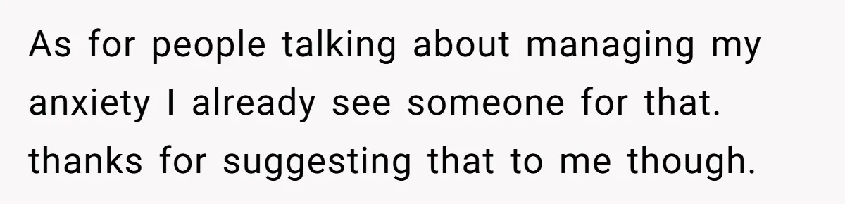 As for people talking about managing my anxiety I already see someone for that. thanks for suggesting that to me though.
