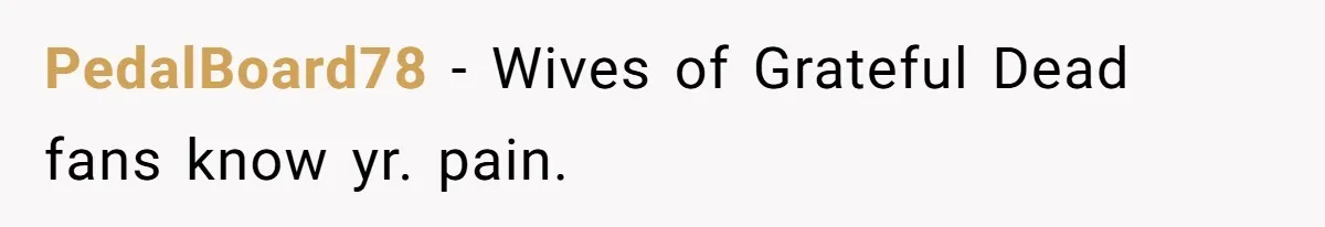 PedalBoard78 − Wives of Grateful Dead fans know yr. pain.