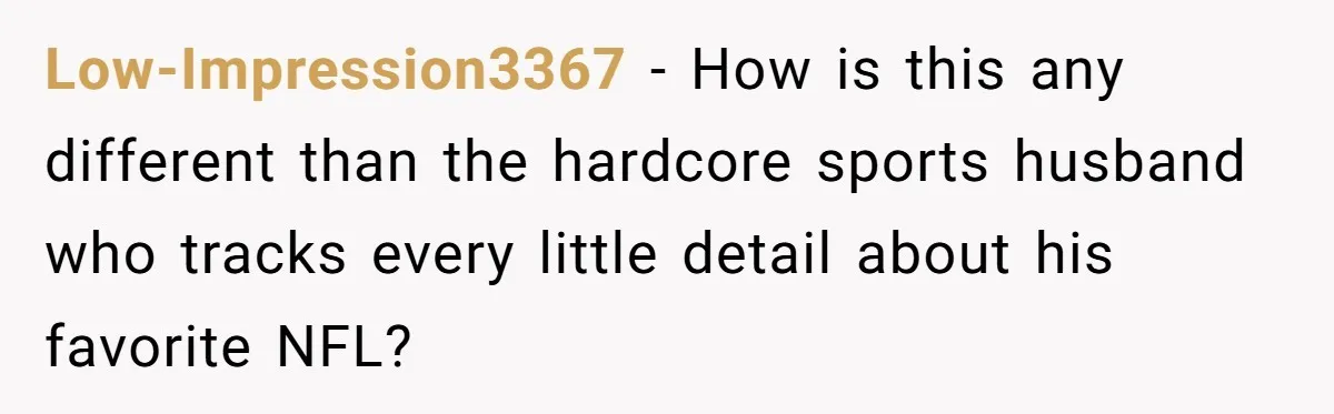 Low-Impression3367 − How is this any different than the hardcore sports husband who tracks every little detail about his favorite NFL?