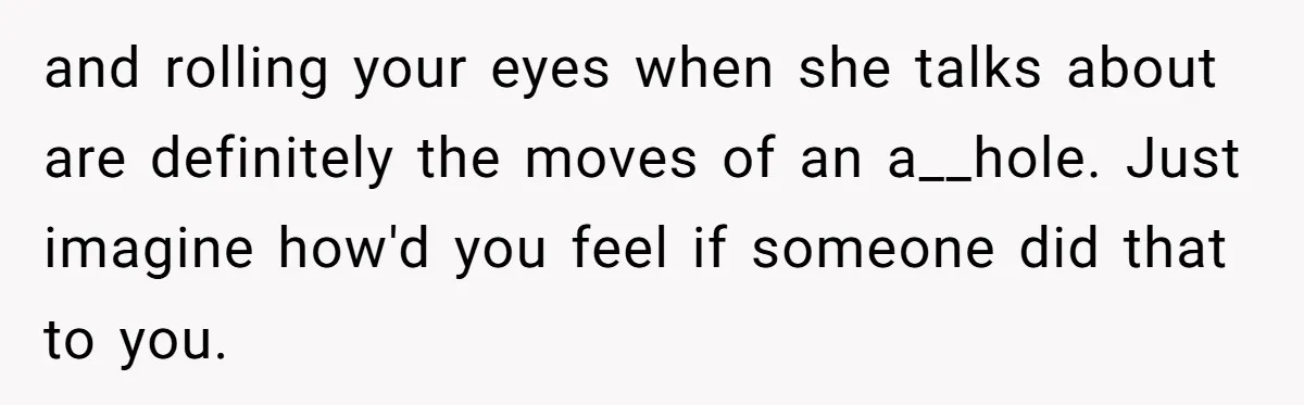 and rolling your eyes when she talks about are definitely the moves of an a__hole. Just imagine how'd you feel if someone did that to you.