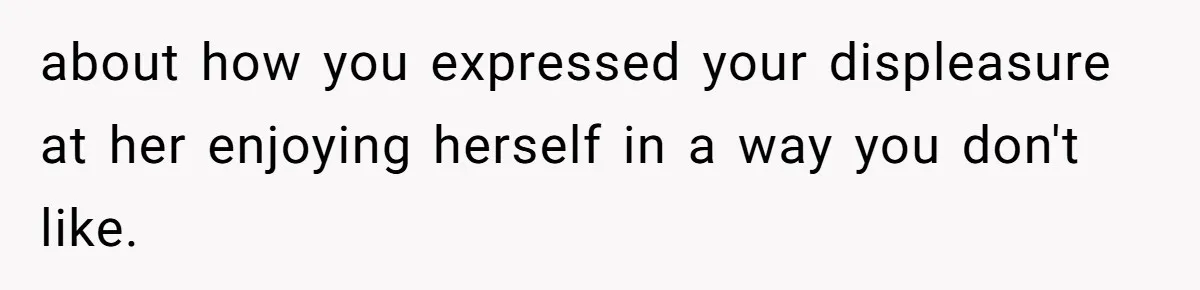 about how you expressed your displeasure at her enjoying herself in a way you don't like.