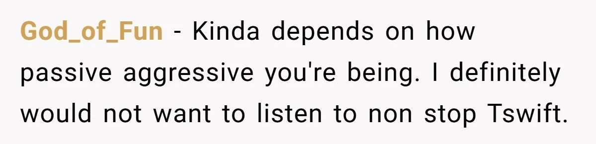 God_of_Fun − Kinda depends on how passive aggressive you're being. I definitely would not want to listen to non stop Tswift.