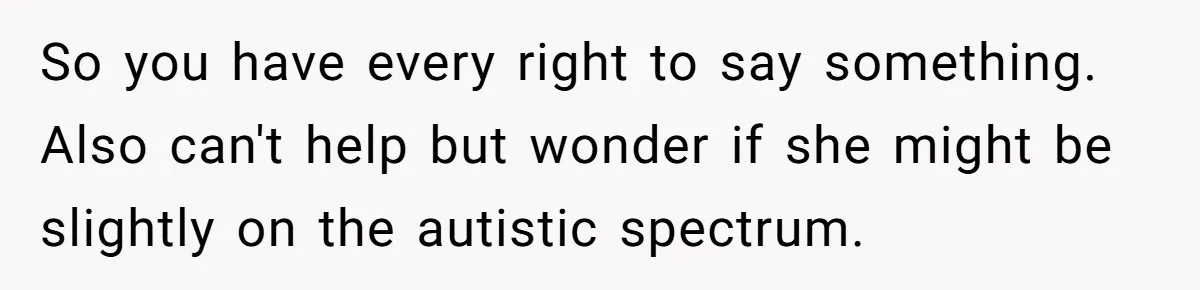 So you have every right to say something. Also can't help but wonder if she might be slightly on the autistic spectrum.