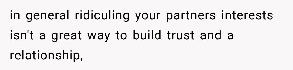 in general ridiculing your partners interests isn't a great way to build trust and a relationship,