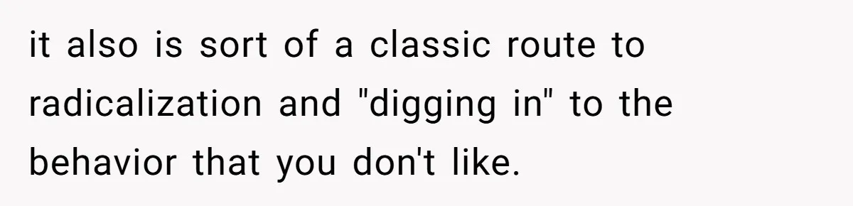 it also is sort of a classic route to radicalization and "digging in" to the behavior that you don't like.
