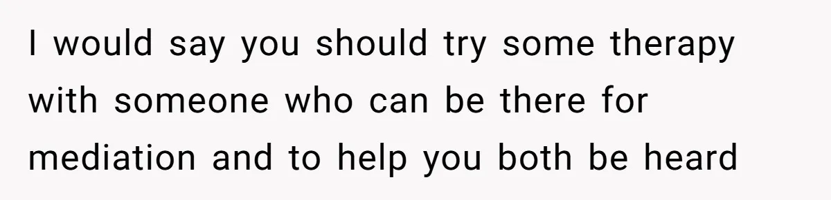 I would say you should try some therapy with someone who can be there for mediation and to help you both be heard