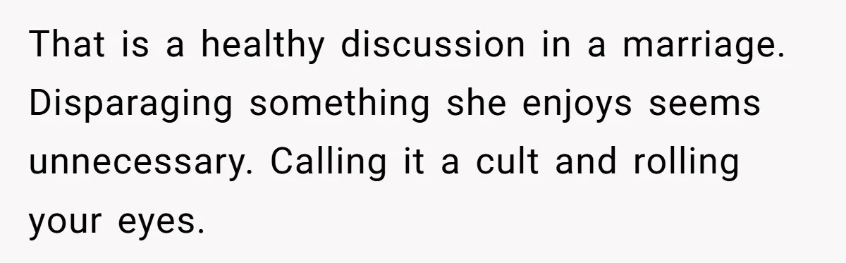 That is a healthy discussion in a marriage. Disparaging something she enjoys seems unnecessary. Calling it a cult and rolling your eyes.