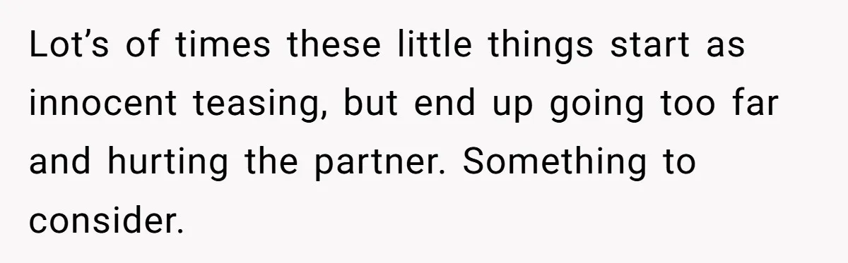 Lot’s of times these little things start as innocent teasing, but end up going too far and hurting the partner. Something to consider.