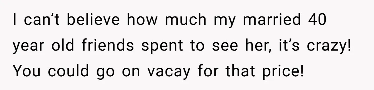 I can’t believe how much my married 40 year old friends spent to see her, it’s crazy! You could go on vacay for that price!