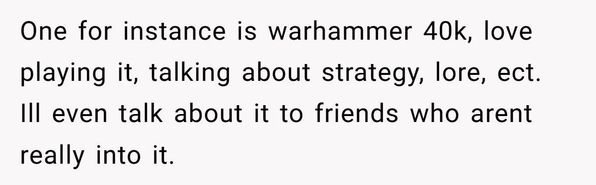 One for instance is warhammer 40k, love playing it, talking about strategy, lore, ect. Ill even talk about it to friends who arent really into it.