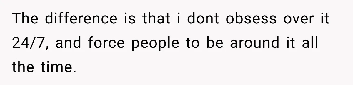 The difference is that i dont obsess over it 24/7, and force people to be around it all the time.