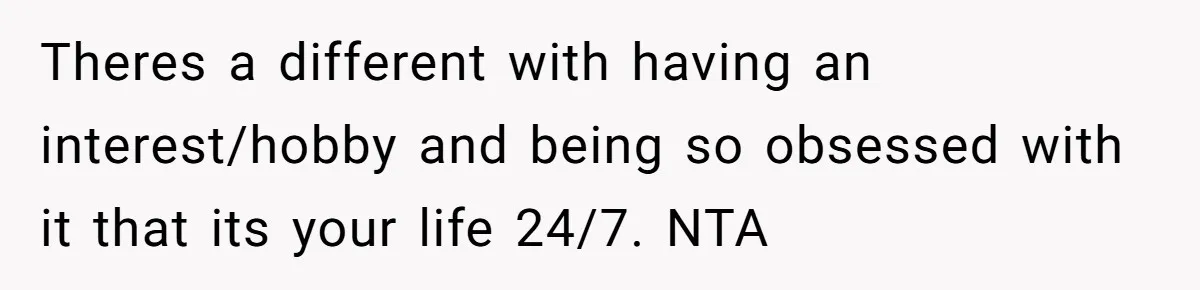 Theres a different with having an interest/hobby and being so obsessed with it that its your life 24/7. NTA
