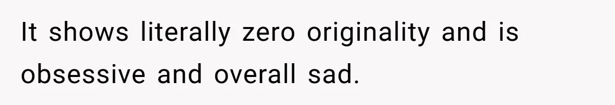 It shows literally zero originality and is obsessive and overall sad.