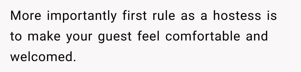 More importantly first rule as a hostess is to make your guest feel comfortable and welcomed.