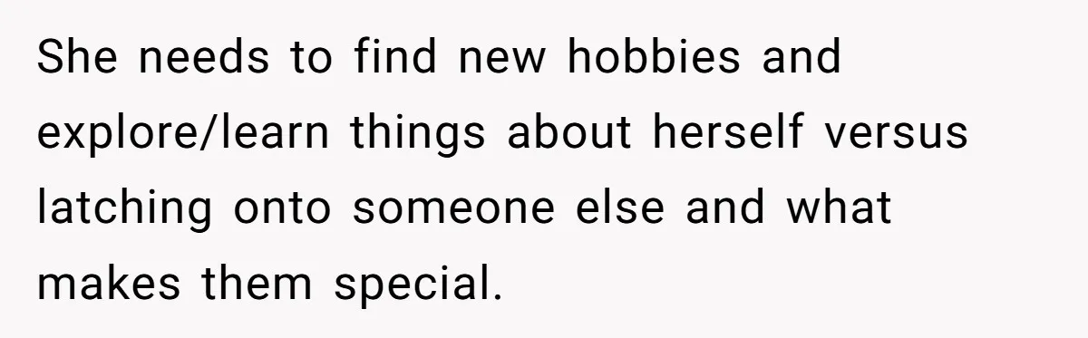 She needs to find new hobbies and explore/learn things about herself versus latching onto someone else and what makes them special.