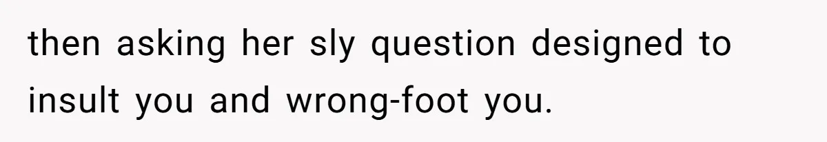 then asking her sly question designed to insult you and wrong-foot you.