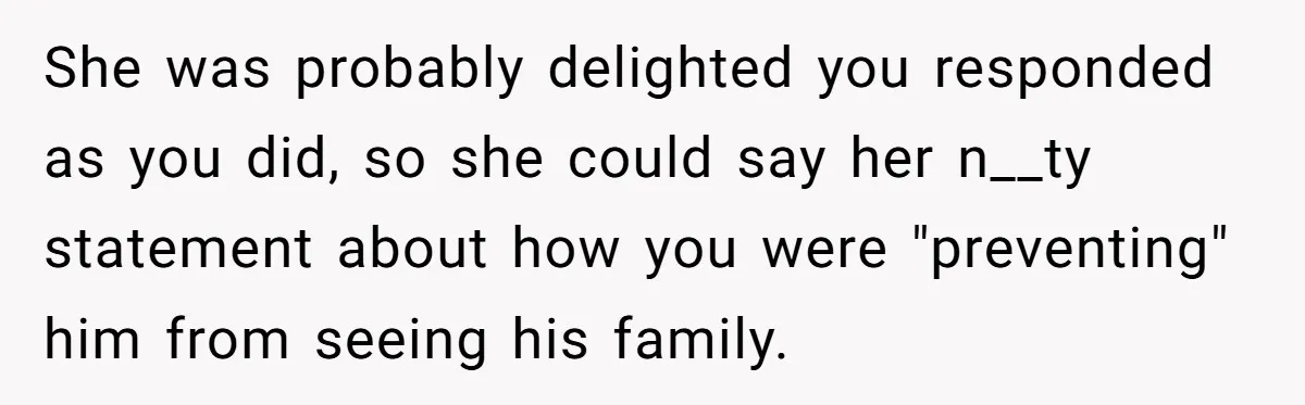 She was probably delighted you responded as you did, so she could say her n__ty statement about how you were "preventing" him from seeing his family.