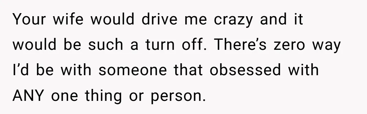 Your wife would drive me crazy and it would be such a turn off. There’s zero way I’d be with someone that obsessed with ANY one thing or person.