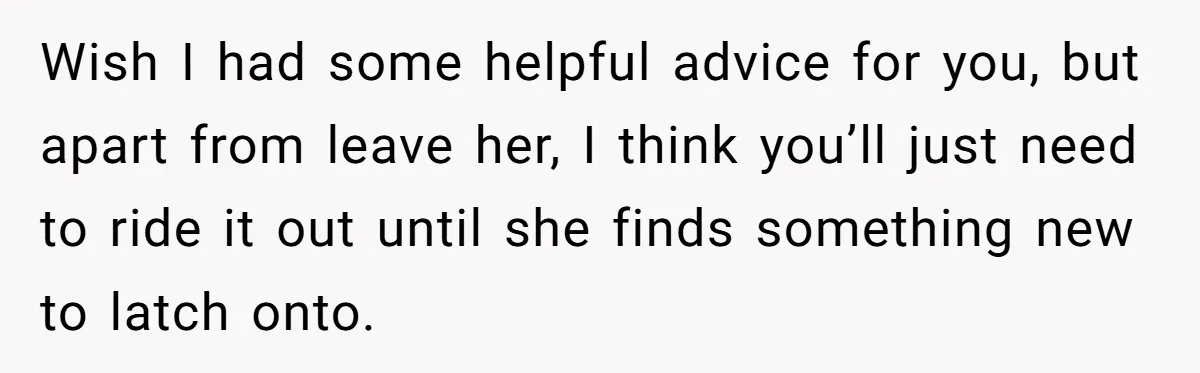 Wish I had some helpful advice for you, but apart from leave her, I think you’ll just need to ride it out until she finds something new to latch onto.