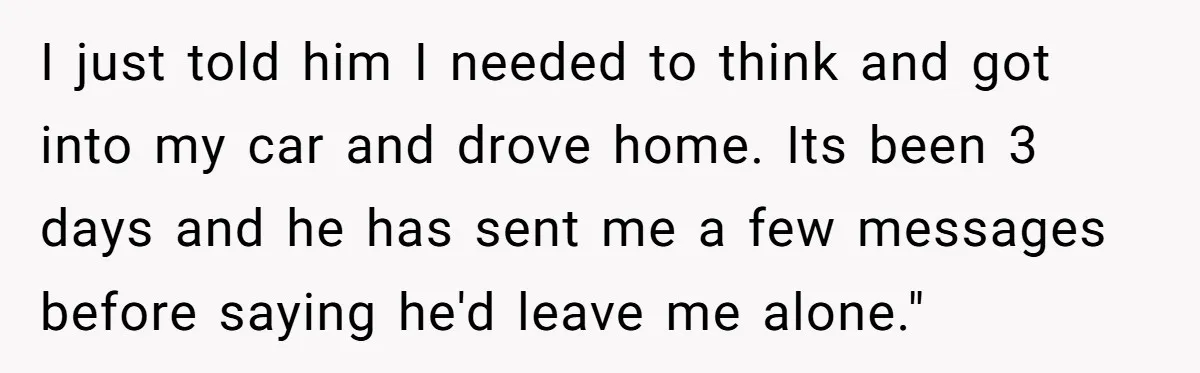 I just told him I needed to think and got into my car and drove home. Its been 3 days and he has sent me a few messages before saying...