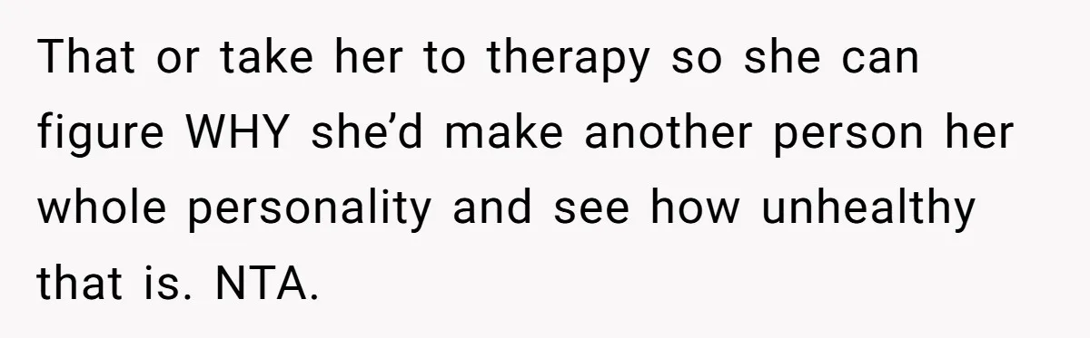 That or take her to therapy so she can figure WHY she’d make another person her whole personality and see how unhealthy that is. NTA.