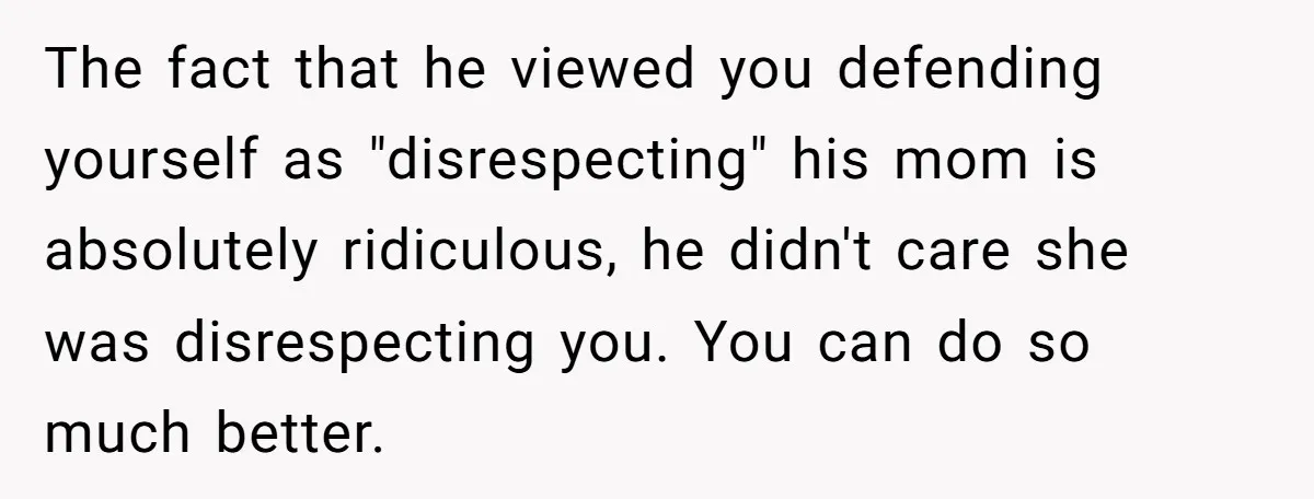 The fact that he viewed you defending yourself as "disrespecting" his mom is absolutely ridiculous, he didn't care she was disrespecting you. You can do so much better.