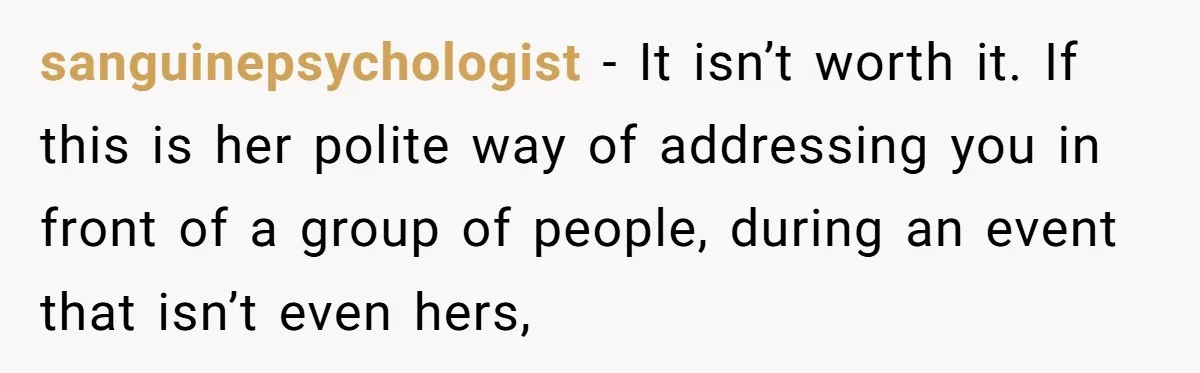 sanguinepsychologist − It isn’t worth it. If this is her polite way of addressing you in front of a group of people, during an event that isn’t even hers,