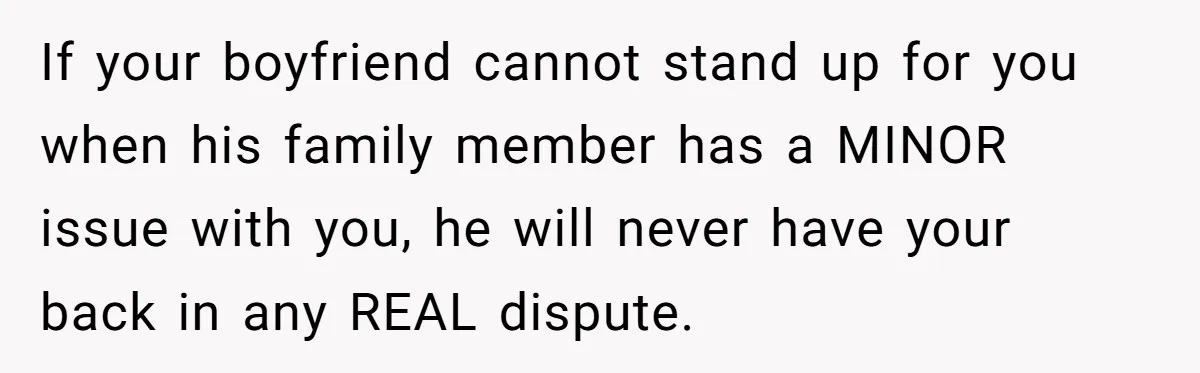 If your boyfriend cannot stand up for you when his family member has a MINOR issue with you, he will never have your back in any REAL dispute.