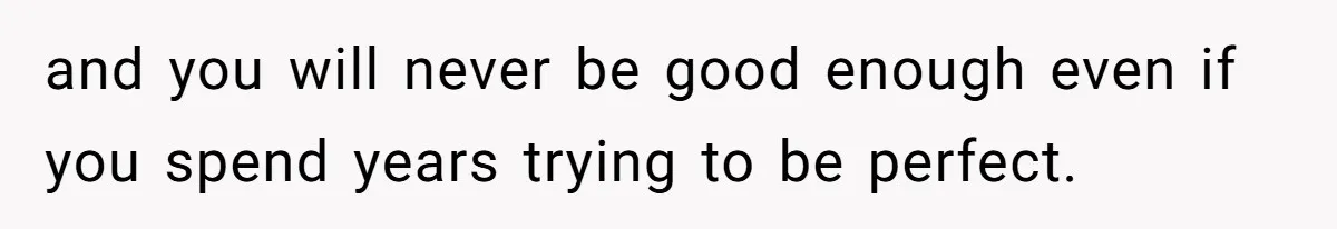 and you will never be good enough even if you spend years trying to be perfect.
