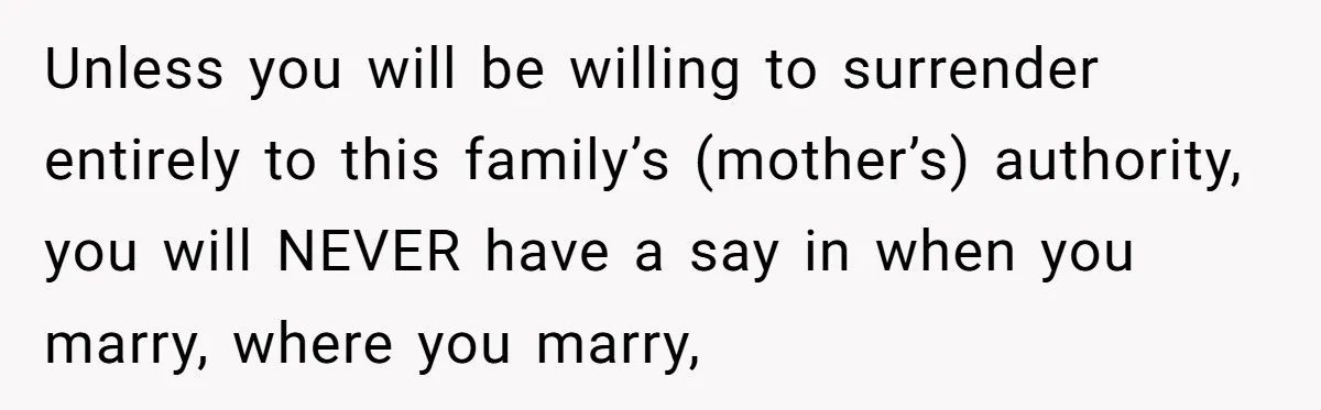 Unless you will be willing to surrender entirely to this family’s (mother’s) authority, you will NEVER have a say in when you marry, where you marry,