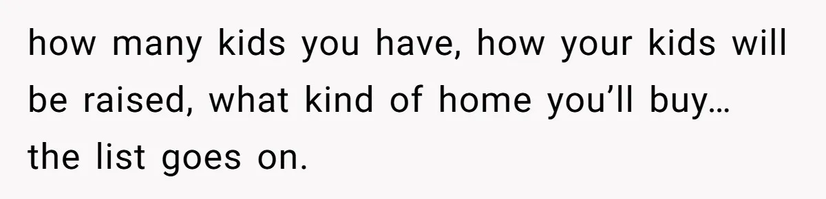 how many kids you have, how your kids will be raised, what kind of home you’ll buy… the list goes on.