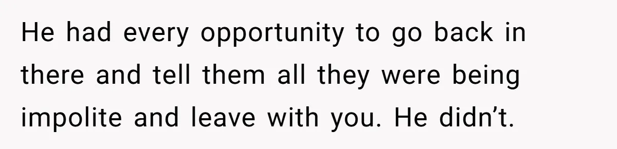 He had every opportunity to go back in there and tell them all they were being impolite and leave with you. He didn’t.