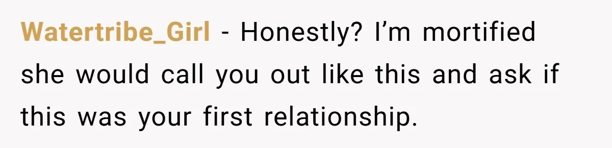 Watertribe_Girl − Honestly? I’m mortified she would call you out like this and ask if this was your first relationship.