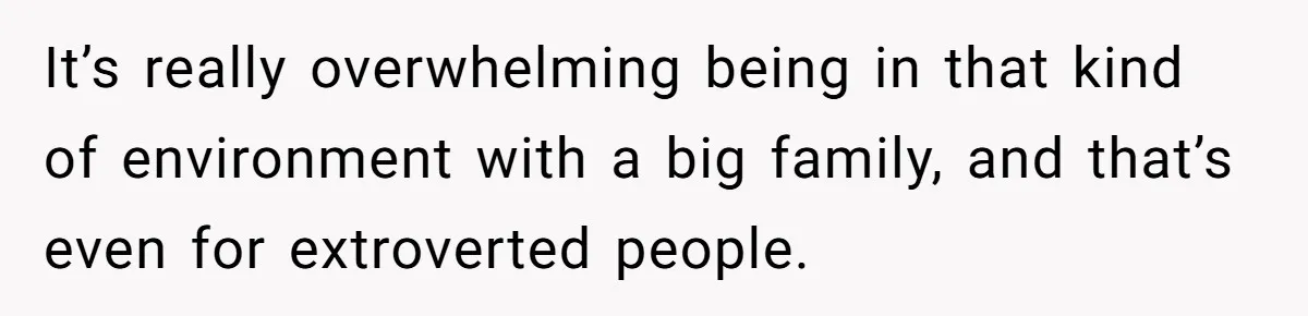 It’s really overwhelming being in that kind of environment with a big family, and that’s even for extroverted people.