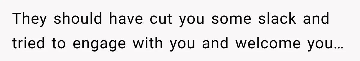 They should have cut you some slack and tried to engage with you and welcome you…