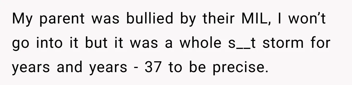 My parent was bullied by their MIL, I won’t go into it but it was a whole s__t storm for years and years - 37 to be precise.