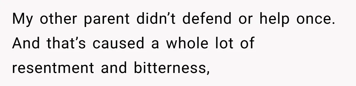 My other parent didn’t defend or help once. And that’s caused a whole lot of resentment and bitterness,