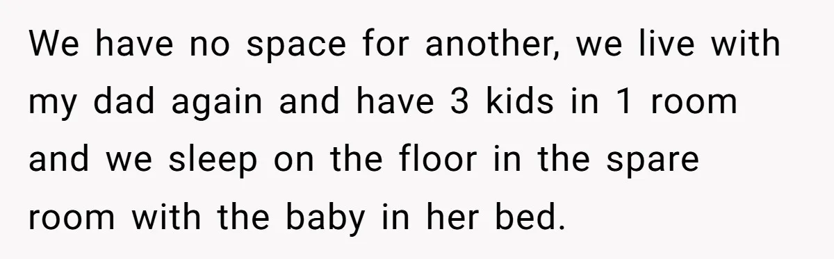 We have no space for another, we live with my dad again and have 3 kids in 1 room and we sleep on the floor in the spare room with...
