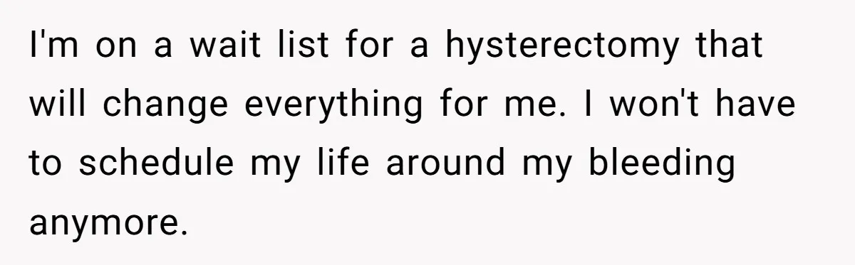 I'm on a wait list for a hysterectomy that will change everything for me. I won't have to schedule my life around my bleeding anymore.