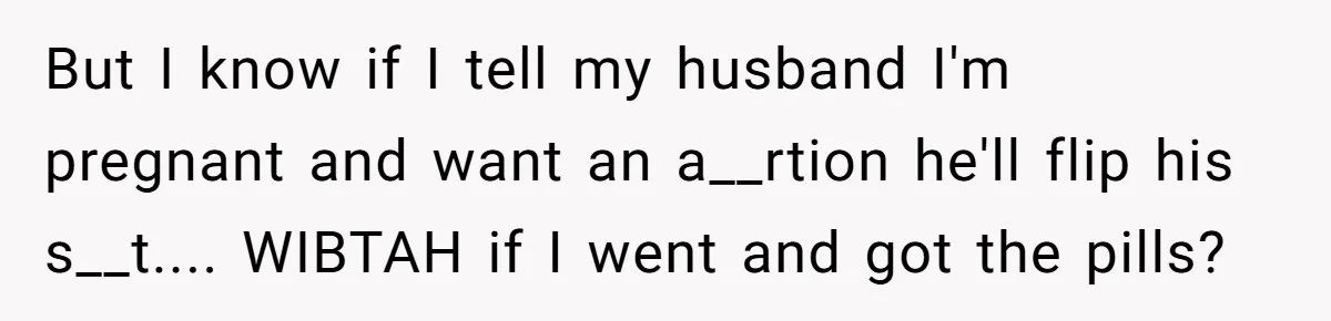 But I know if I tell my husband I'm pregnant and want an a__rtion he'll flip his s__t.... WIBTAH if I went and got the pills?