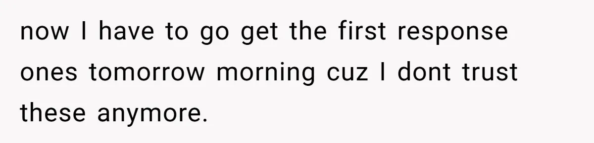 now I have to go get the first response ones tomorrow morning cuz I dont trust these anymore.