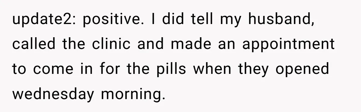 update2: positive. I did tell my husband, called the clinic and made an appointment to come in for the pills when they opened wednesday morning.