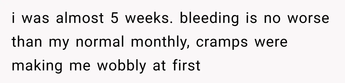 i was almost 5 weeks. bleeding is no worse than my normal monthly, cramps were making me wobbly at first