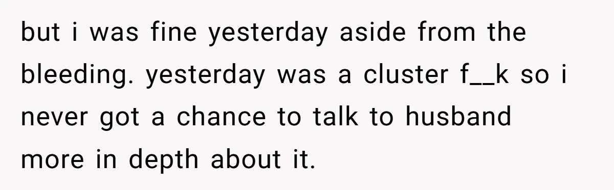 but i was fine yesterday aside from the bleeding. yesterday was a cluster f__k so i never got a chance to talk to husband more in depth about it.