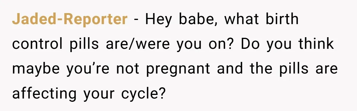 Jaded-Reporter − Hey babe, what birth control pills are/were you on? Do you think maybe you’re not pregnant and the pills are affecting your cycle?