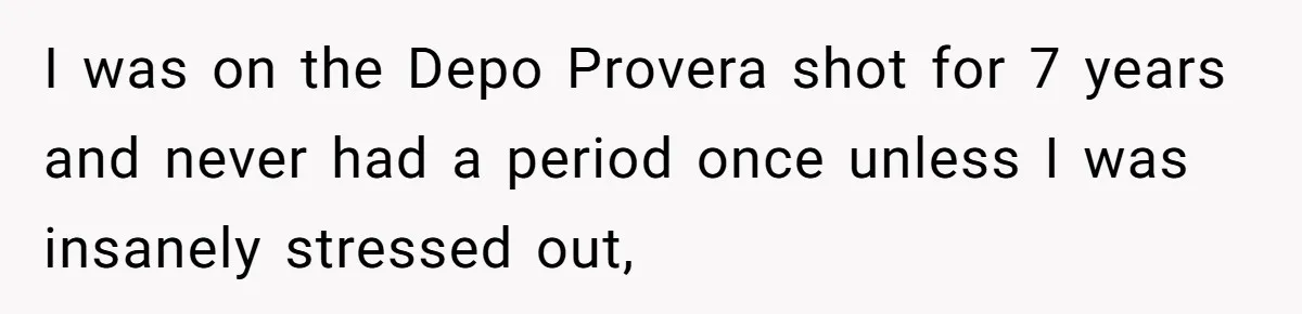 I was on the Depo Provera shot for 7 years and never had a period once unless I was insanely stressed out,